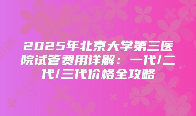 2025年北京大学第三医院试管费用详解：一代/二代/三代价格全攻略