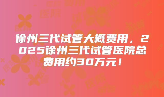 徐州三代试管大概费用，2025徐州三代试管医院总费用约30万元！