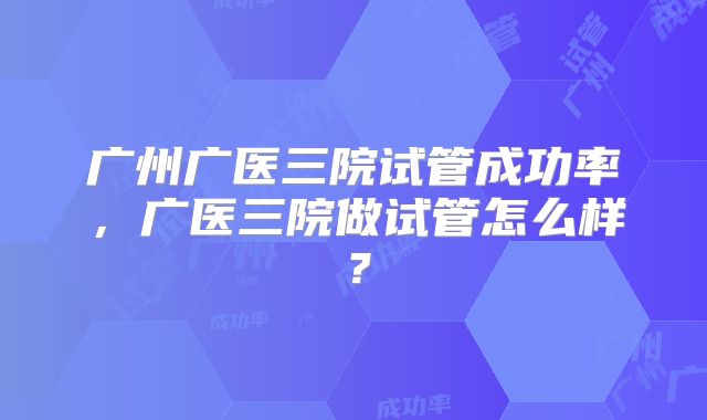 广州广医三院试管成功率，广医三院做试管怎么样？