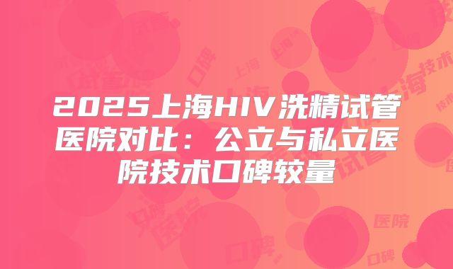 2025上海HIV洗精试管医院对比：公立与私立医院技术口碑较量