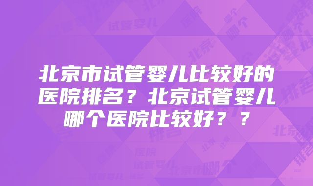 北京市试管婴儿比较好的医院排名？北京试管婴儿哪个医院比较好？？