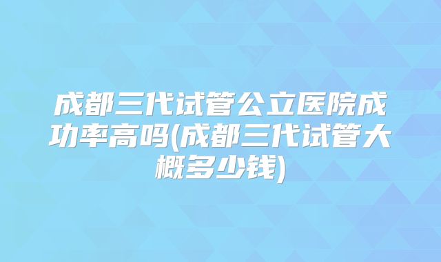成都三代试管公立医院成功率高吗(成都三代试管大概多少钱)