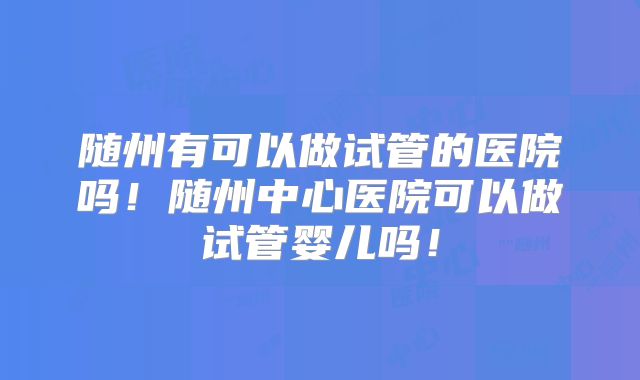 随州有可以做试管的医院吗!随州中心医院可以做试管婴儿吗!