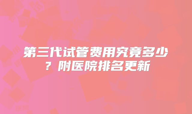 第三代试管费用究竟多少?附医院排名更新