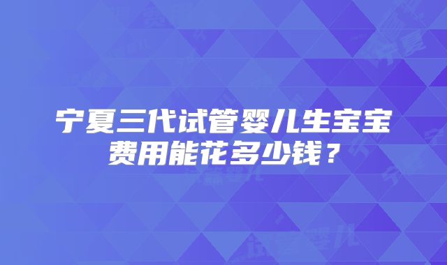 宁夏三代试管婴儿生宝宝费用能花多少钱？