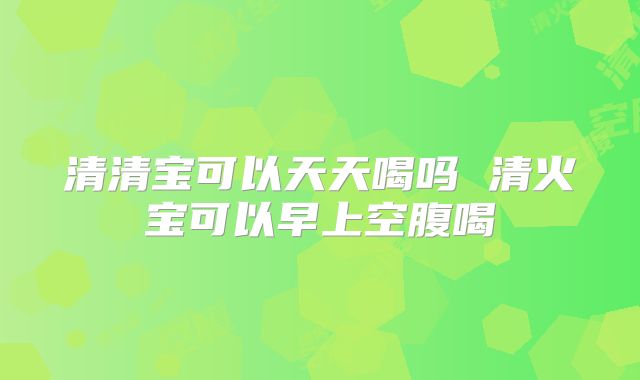 清清宝可以天天喝吗 清火宝可以早上空腹喝