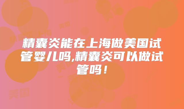 精囊炎能在上海做美国试管婴儿吗,精囊炎可以做试管吗！