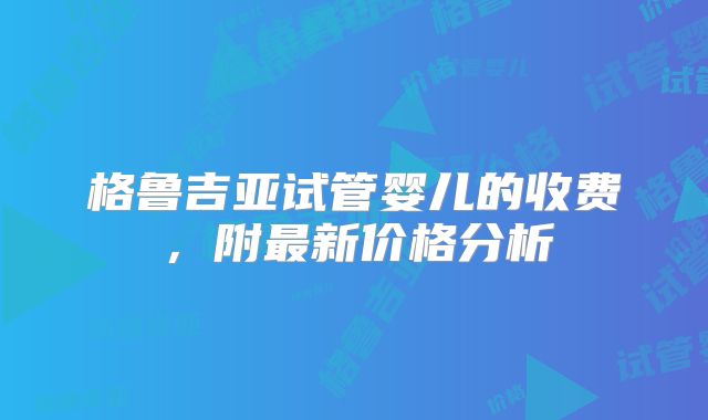 格鲁吉亚试管婴儿的收费，附最新价格分析