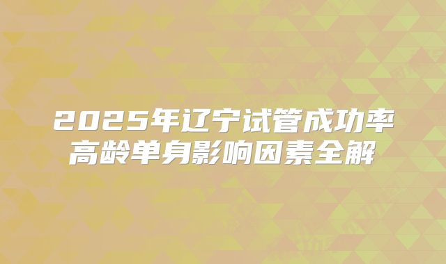 2025年辽宁试管成功率高龄单身影响因素全解
