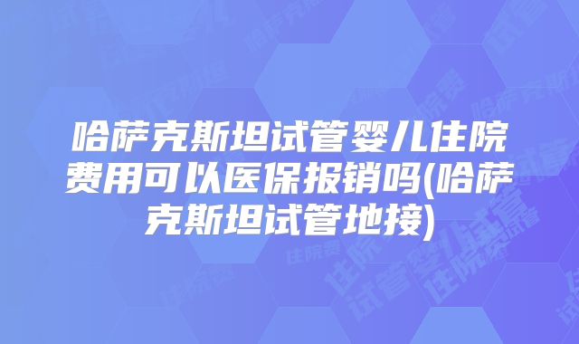 哈萨克斯坦试管婴儿住院费用可以医保报销吗(哈萨克斯坦试管地接)