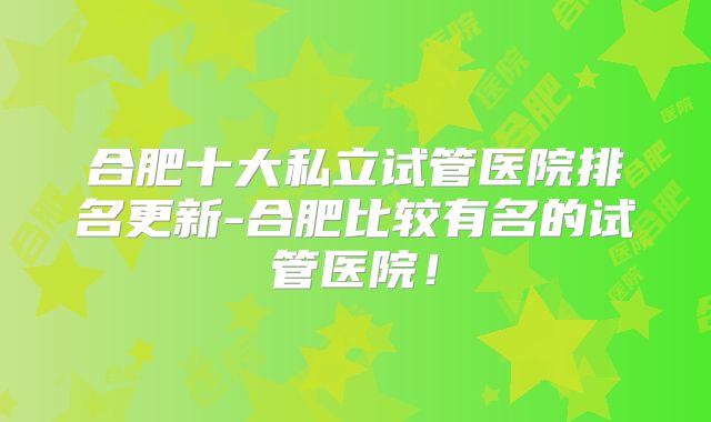 合肥十大私立试管医院排名更新-合肥比较有名的试管医院！