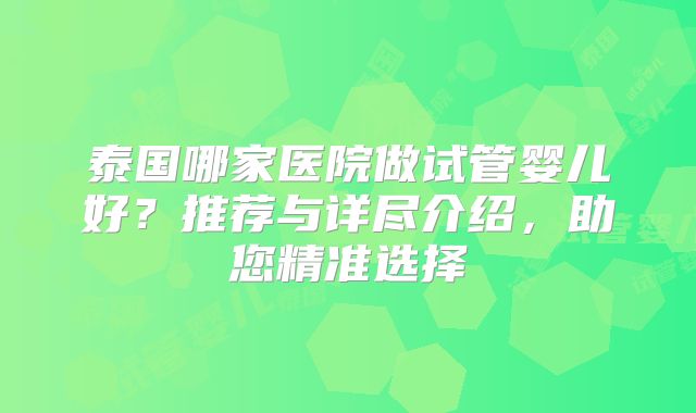 泰国哪家医院做试管婴儿好？推荐与详尽介绍，助您精准选择