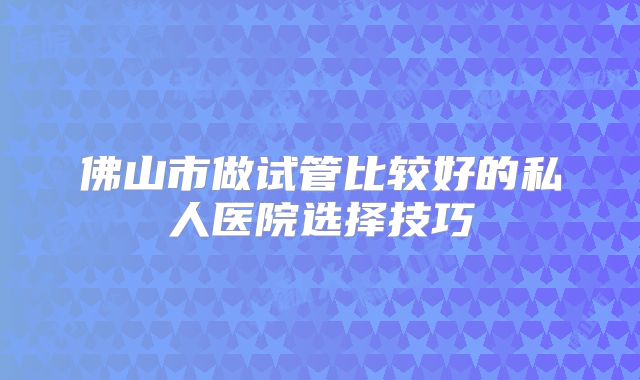 佛山市做试管比较好的私人医院选择技巧