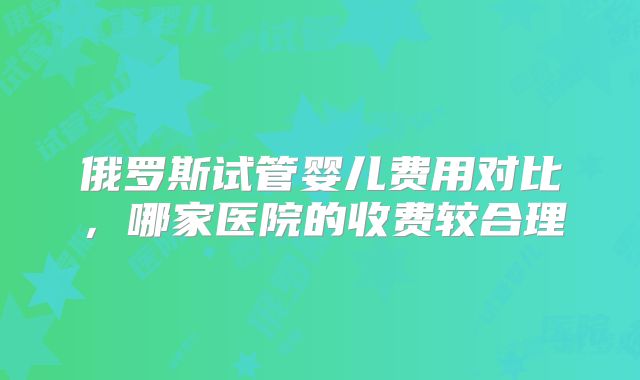 俄罗斯试管婴儿费用对比,哪家医院的收费较合理