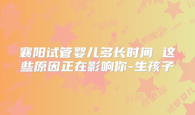 襄阳试管婴儿多长时间 这些原因正在影响你-生孩子