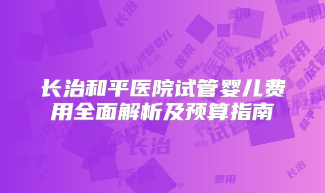 长治和平医院试管婴儿费用全面解析及预算指南
