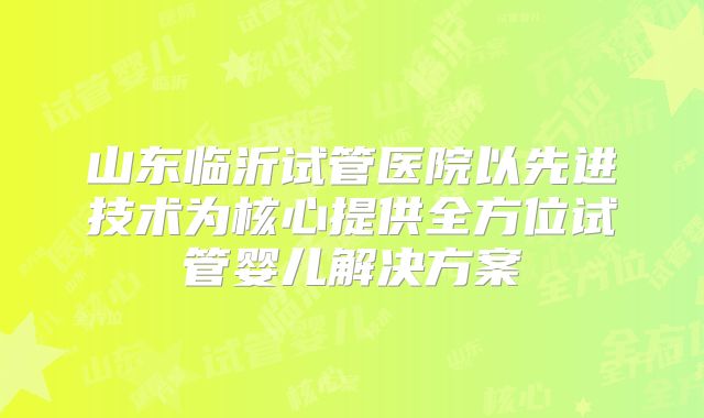山东临沂试管医院以先进技术为核心提供全方位试管婴儿解决方案