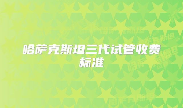 哈萨克斯坦三代试管收费标准