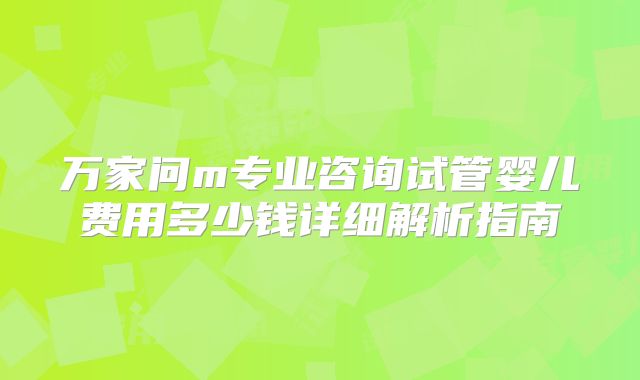 万家问m专业咨询试管婴儿费用多少钱详细解析指南