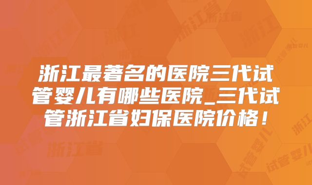 浙江最著名的医院三代试管婴儿有哪些医院_三代试管浙江省妇保医院价格！