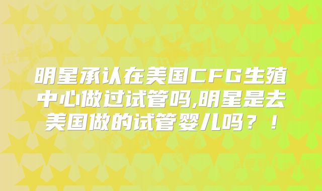 明星承认在美国CFG生殖中心做过试管吗,明星是去美国做的试管婴儿吗？！