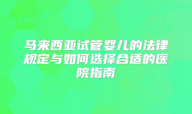 马来西亚试管婴儿的法律规定与如何选择合适的医院指南