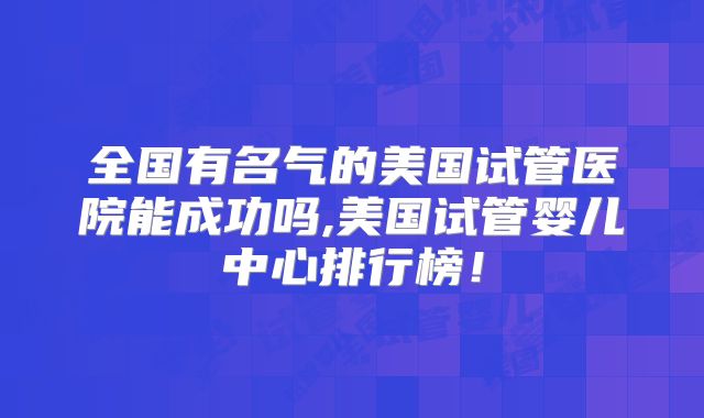全国有名气的美国试管医院能成功吗,美国试管婴儿中心排行榜！