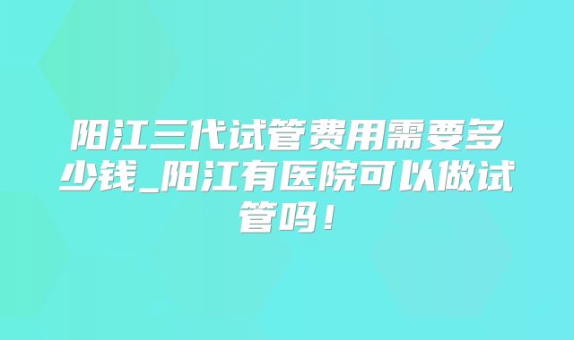 阳江三代试管费用需要多少钱_阳江有医院可以做试管吗！