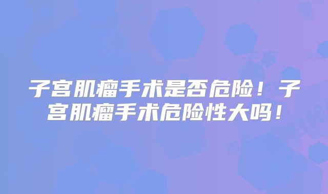 子宫肌瘤手术是否危险！子宫肌瘤手术危险性大吗！