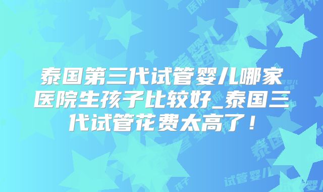 泰国第三代试管婴儿哪家医院生孩子比较好_泰国三代试管花费太高了！