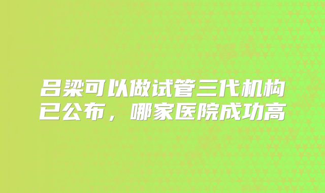 吕梁可以做试管三代机构已公布，哪家医院成功高
