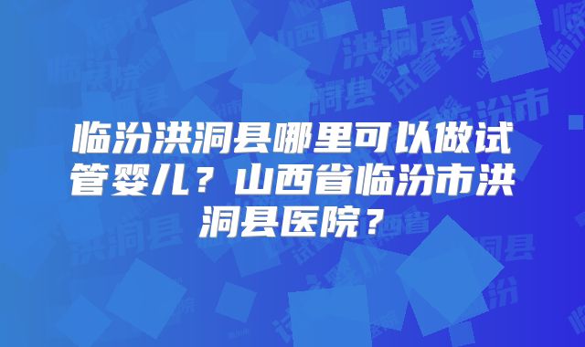 临汾洪洞县哪里可以做试管婴儿?山西省临汾市洪洞县医院?