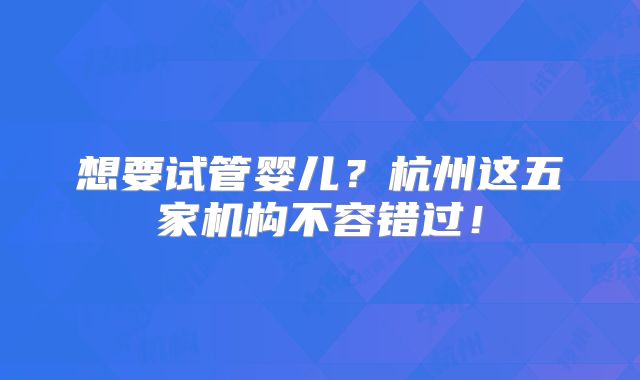 想要试管婴儿？杭州这五家机构不容错过！