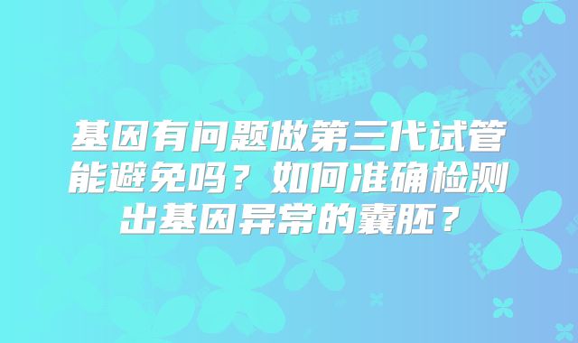 基因有问题做第三代试管能避免吗？如何准确检测出基因异常的囊胚？