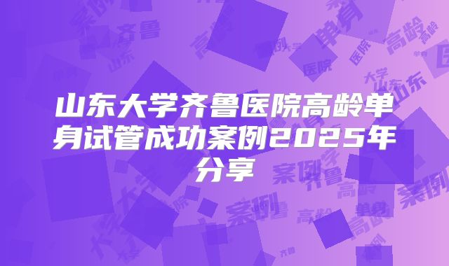 山东大学齐鲁医院高龄单身试管成功案例2025年分享