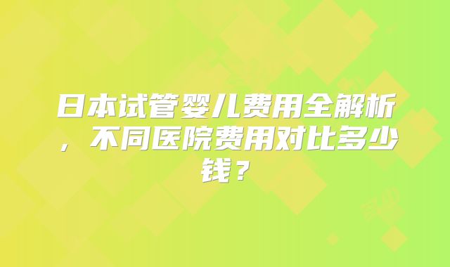 日本试管婴儿费用全解析，不同医院费用对比多少钱？