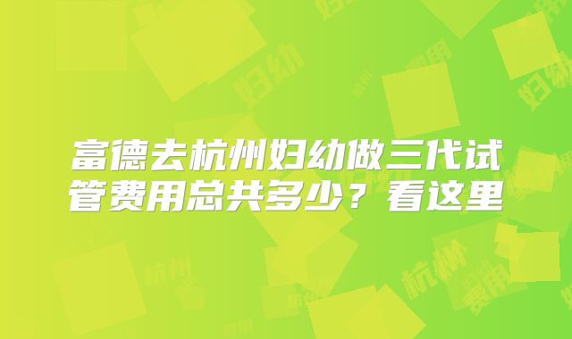 富德去杭州妇幼做三代试管费用总共多少？看这里