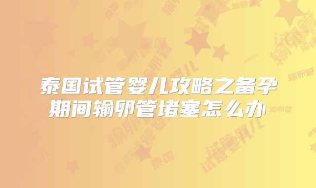 泰国试管婴儿攻略之备孕期间输卵管堵塞怎么办
