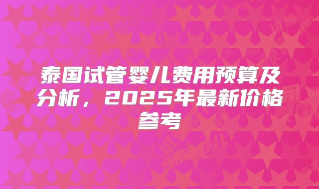 泰国试管婴儿费用预算及分析，2025年最新价格参考