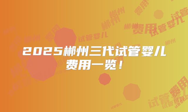 2025郴州三代试管婴儿费用一览！