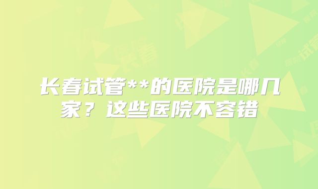 长春试管**的医院是哪几家？这些医院不容错