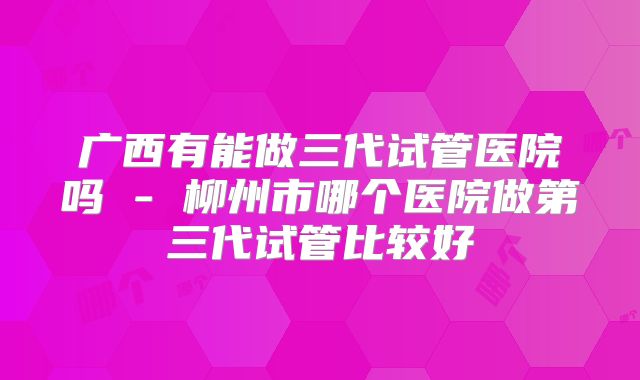 广西有能做三代试管医院吗 - 柳州市哪个医院做第三代试管比较好