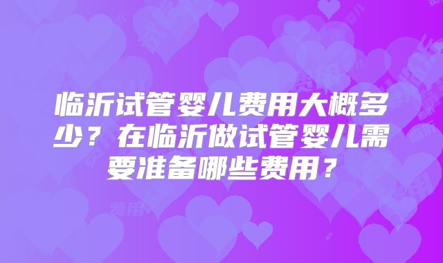 临沂试管婴儿费用大概多少?在临沂做试管婴儿需要准备哪些费用?