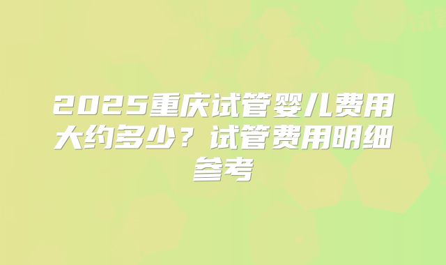 2025重庆试管婴儿费用大约多少？试管费用明细参考