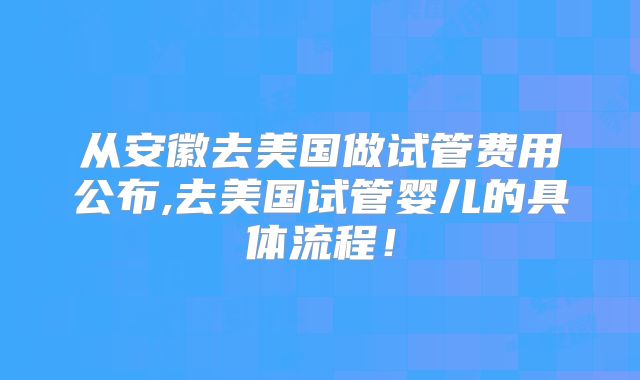 从安徽去美国做试管费用公布,去美国试管婴儿的具体流程!