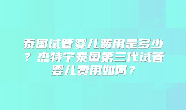 泰国试管婴儿费用是多少？杰特宁泰国第三代试管婴儿费用如何？