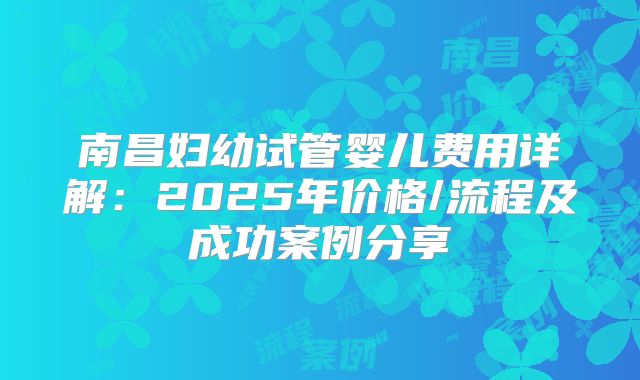 南昌妇幼试管婴儿费用详解：2025年价格/流程及成功案例分享