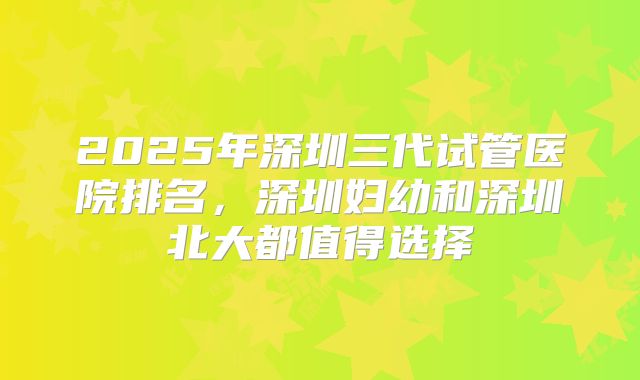 2025年深圳三代试管医院排名，深圳妇幼和深圳北大都值得选择