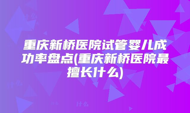 重庆新桥医院试管婴儿成功率盘点(重庆新桥医院最擅长什么)
