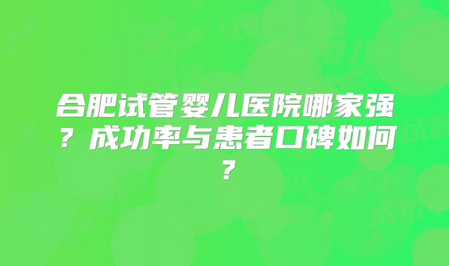 合肥试管婴儿医院哪家强？成功率与患者口碑如何？